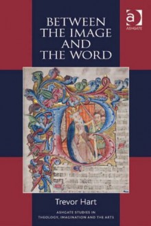 Between the Image and the Word (Ashgate Studies in Theology, Imagination and the Arts) - Trevor Hart