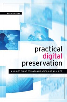 Practical Digital Preservation: A How-To Guide for Organizations of Any Size - Adrian Brown