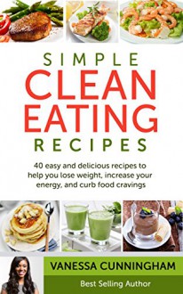 Simple Clean Eating Recipes: 40 Simple and Delicious Recipes To Help You Lose Weight, Increase Your Energy, and Curb Food Cravings - Vanessa Cunningham