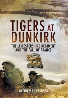 Tigers at Dunkirk: The Leicestershire Regiment and the Fall of France - Matthew Richardson