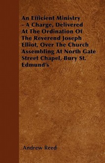 An Efficient Ministry - A Charge, Delivered at the Ordination of the Reverend Joseph Elliot, Over the Church Assembling at North Gate Street Chapel - Andrew Reed