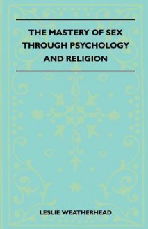 The Mastery of Sex Through Psychology and Religion - Leslie D. Weatherhead