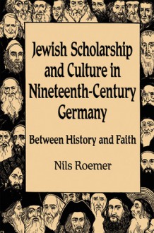 Jewish Scholarship and Culture in Nineteenth-Century Germany: Between History and Faith - Nils Roemer