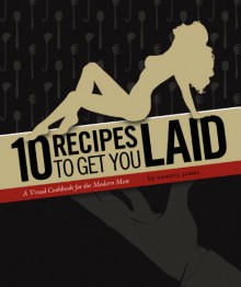 10 Recipes to Get You Laid (A Visual Cookbook for the Modern Man) - Dakota James, Joe Wachs, Brandon Keefe, Catherine Lockner, Julian Walter