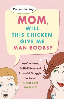 Mom, Will This Chicken Give Me Man Boobs?: My Confused, Guilt-Ridden, and Stressful Struggle to Raise a Green Family - Robyn Harding