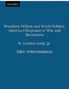 Woodrow Wilson and World Politics: America's Response to War and Revolution - N. Gordon Levin