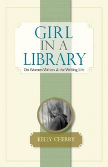 Girl in a Library: On Women Writers and the Writing Life - Kelly Cherry