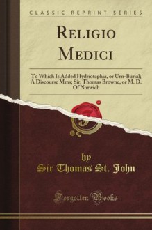 Religio Medici: To Which Is Added Hydriotaphia, or Urn-Burial; A Discourse Mms; Sir, Thomas Browne, or M. D. Of Norwich (Classic Reprint) - Sir Thomas St. John