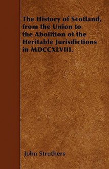 The History of Scotland, from the Union to the Abolition of the Heritable Jurisdictions in MDCCXLVIII - John Struthers