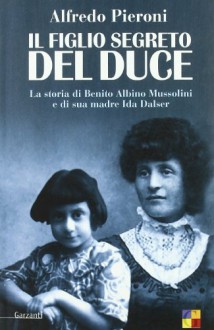 Il figlio segreto del Duce. La storia di Benito Albino Mussolini e di sua madre, Ida Dalser - Alfredo Pieroni