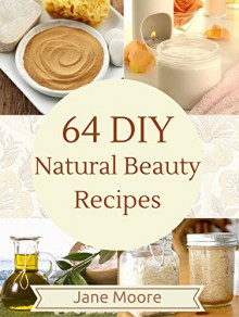 64 DIY Natural Beauty Recipes: How to Make Amazing Homemade Skin Care Recipes, Essential Oils, Body Care Products and More - Jane Moore