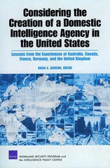 Considering the Creation of a Domestic Intelligence Agency in the United States: Lessons from the Experiences of Australia, Canada, France, Germany, and the United Kingdom - Brian Jackson