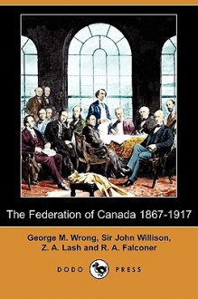 The Federation of Canada 1867-1917 (Dodo Press) - George M. Wrong, John Willison, Z.A. Lash, R.A. Falconer