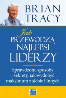 Jak przewodzą najlepsi liderzy. Sprawdzone sposoby i sekrety, jak wydobyć maksimum z siebie i innych - Brian Tracy