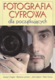 Fotografia cyfrowa dla początkujących - Joseph Ciaglia,Barbara London,John Upton,Peter Kuhns