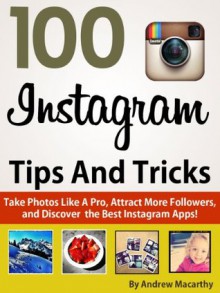 100 Instagram Tips, Tricks And Secrets: Take Photos Like A Pro, Get More Followers, and Discover the Best Instagram Apps - Andrew Macarthy