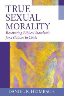 True Sexual Morality: Recovering Biblical Standards for a Culture in Crisis - Daniel Heimbach