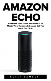 Amazon Echo: Advanced User Guide And Manual To Master Your Amazon Echo And Get The Most Out Of It! (Amazon Echo, Alexa, Amazon Echo User Guide) - Peter Lambert