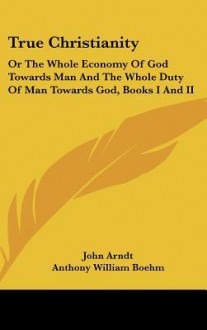 True Christianity: Or the Whole Economy of God Towards Man and the Whole Duty of Man Towards God, Books I and II - John Arndt, Anthony William Boehm