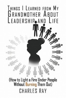 Things I Learned from My Grandmother about Leadership and Life: How to Light a Fire Under People Without Burning Them Out - Charles Ray