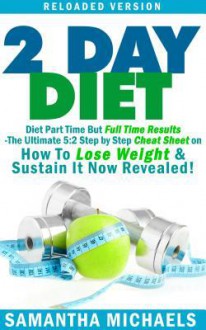 2 Day Diet: Diet Part Time But Full Time Results: The Ultimate 5:2 Step by Step Cheat Sheet on How to Lose Weight & Sustain It Now Revealed! -Reloaded Version - Samantha Michaels