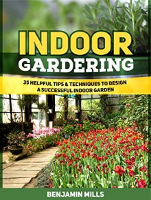 Indoor Gardening: 35 Helpful Tips & Techniques to Design a Successful Indoor Garden (Indoor Gardening, Indoor Gardening books, indoor gardening for beginners) - Benjamin Mills