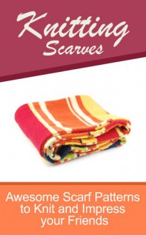 Knitting Scarves: Awesome Scarf Patterns To Knit And Impress Your Friends - Hannah Myers