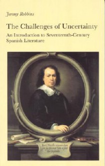 The Challenges of Uncertainty: An Introduction to Seventeenth-Century Spanish Literature - Jeremy Robbins