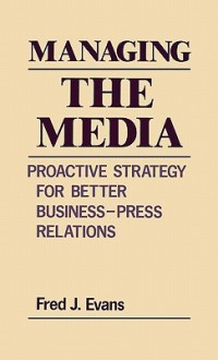 Managing the Media: Proactive Strategy for Better Business-Press Relations - Fred J. Evans