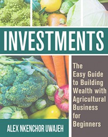 Investments: The Easy Guide to Building Wealth with Agricultural Business for Beginners - Alex Nkenchor Uwajeh