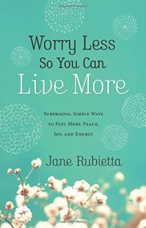 Worry Less So You Can Live More: Surprising, Simple Ways to Feel More Peace, Joy, and Energy - Jane Rubietta