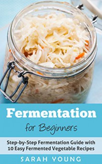 Fermentation for Beginners: Step-by-Step Fermentation Guide with 10 Easy Fermented Vegetable Recipes (Fermented Vegetables, Kimchi, Sauerkraut, Pickles, Fermentation 101) - Sarah Young