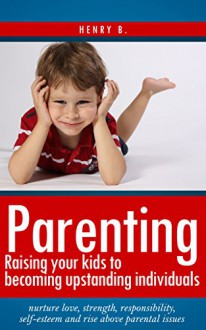 Parenting: Raising your kids to become upstanding individuals: Nurture love, strength, responsibility, self-esteem and rise above parental issues - Henry B.