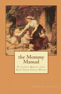 The Mommy Manual: Planting Roots That Give Your Child Wings - Barbara Curtis