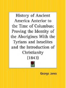 History of Ancient America Anterior to the Time of Columbus; Proving the Identity of the Aborigines with the Tyrians and Israelites and the Introducti - George Jones