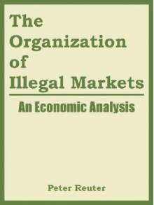 The Organization of Illegal Markets: An Economic Analysis - Reuter Peter Reuter, National Institute of Justice, Reuter Peter Reuter