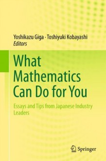 What Mathematics Can Do for You: Essays and Tips from Japanese Industry Leaders - Yoshikazu Giga, Toshiyuki Kobayashi