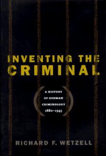 Inventing the Criminal: A History of German Criminology, 1880-1945 - Richard F. Wetzell