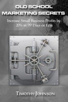 Old School Marketing Secrets: Increase Small Business Profits by 20% in 99 Days or Less - Timothy Johnson