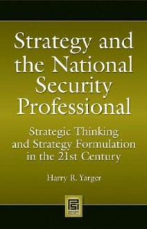 Strategy and the National Security Professional: Strategic Thinking and Strategy Formulation in the 21st Century - Harry R. Yarger