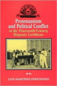 Protestantism and Political Conflict in the Ninteenth-Century Hispanic Caribbean - Luis Martinez-Fernandez