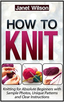 How To Knit: Knitting for Absolute Beginners with Sample Photos, Unique Patterns and Clear Instructions (How To Knit, how to knit free, how to knit socks) - Janet Wilson