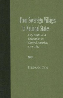 From Sovereign Villages to National States: City, State, and Federation in Central America, 1759-1839 - Jordana Dym