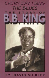 Every Day I Sing the Blues: The Story of B.B. King - David Shirley