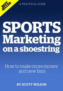 Sports Marketing on a Shoestring: How to Make More Money and New Fans - Scott Wilson