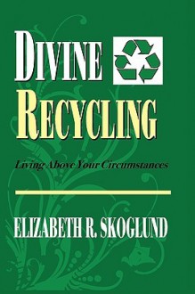 Divine Recycling: Living Above Your Circumstances - Elizabeth R. Skoglund