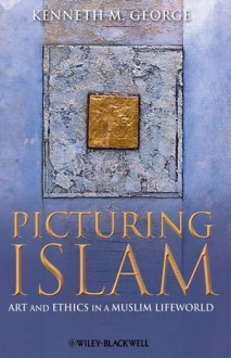 Picturing Islam: Art and Ethics in a Muslim Lifeworld - Kenneth M. George