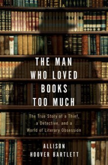 The Man Who Loved Books Too Much: The True Story of a Thief, a Detective, and a World of Literary Obsession - Allison Hoover Bartlett