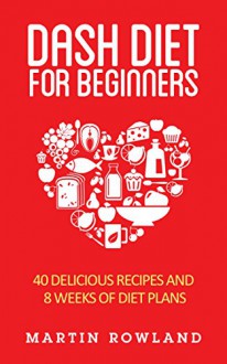 DASH Diet: DASH Diet For Beginners: 40 Delicious DASH Recipes And 8 Weeks Of Diet Plans (Blood Pressure, DASH Diet For Beginners, DASH Diet Recipes, DASH ... Clean Eating, Low Salt Book 1) - Martin Rowland