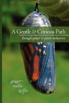 A Gentle & Curious Path: Through Cancer to Points Unknown - Ginger Wallis